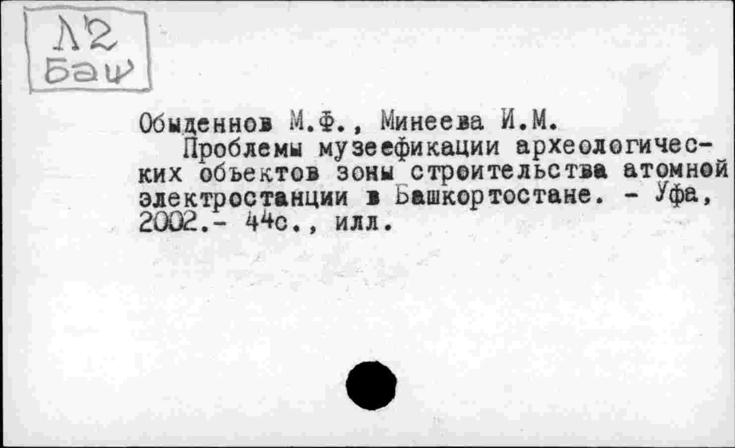 ﻿Обыценнол М.Ф., Минеева И.М.
Проблемы музеефикации археологических объектов зоны строительства атомной электростанции і Башкортостане. - Уфа, 2OÛ2.- 44с., илл.